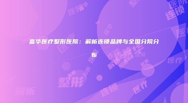 富华医疗整形医院:解析连锁品牌与全国分院分布