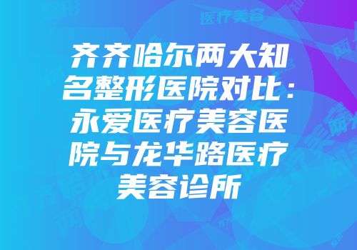齐齐哈尔两大知名整形医院对比:永爱医疗美容医院与龙华路医疗美容诊所