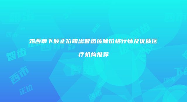 鸡西市下颌正位萌出智齿拔除价格行情及优质医疗机构推荐