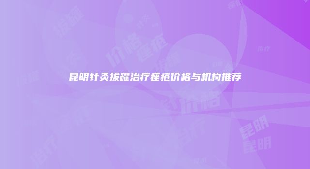 昆明针灸拔罐治疗痤疮价格与机构推荐