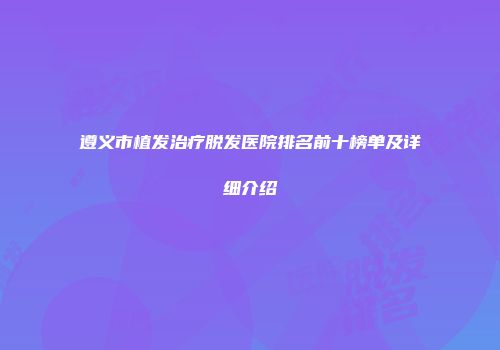 遵义市植发治疗脱发医院排名前十榜单及详细介绍