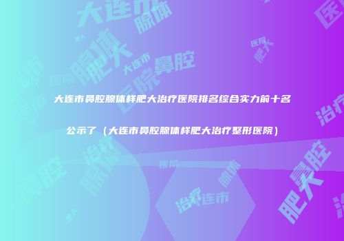 大连市鼻腔腺体样肥大治疗医院排名综合实力前十名公示了（大连市鼻腔腺体样肥大治疗整形医院）