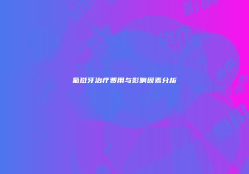 氟斑牙治疗费用与影响因素分析