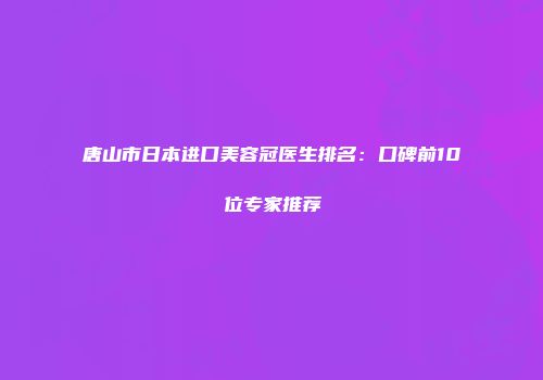 唐山市日本进口美容冠医生排名：口碑前10位专家推荐