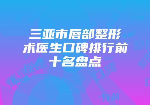 三亚市唇部整形术医生口碑排行前十名盘点