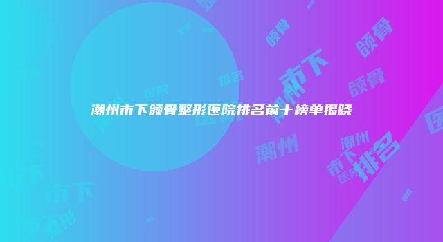潮州市下颌骨整形医院排名前十榜单揭晓