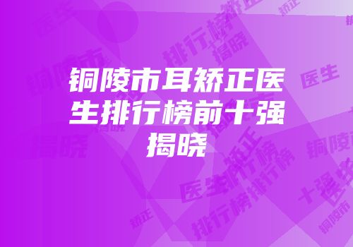 铜陵市耳矫正医生排行榜前十强揭晓