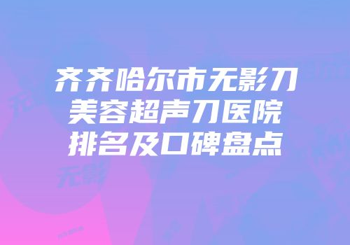 齐齐哈尔市无影刀美容超声刀医院排名及口碑盘点