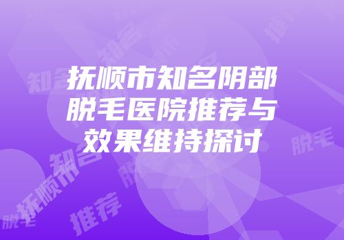 抚顺市知名阴部脱毛医院推荐与效果维持探讨