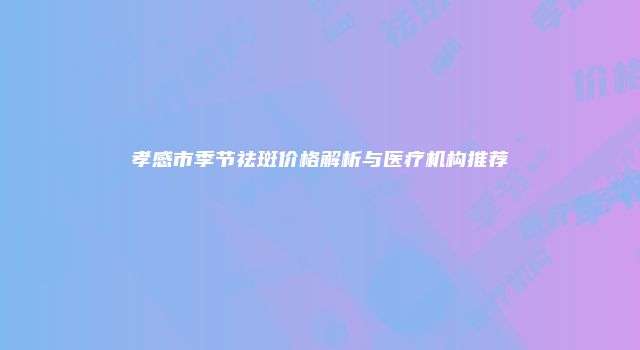 孝感市季节祛斑价格解析与医疗机构推荐