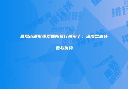 合肥市眼形重塑医院排行榜前十：深度盘点特色与优势