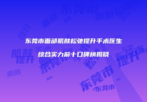 东莞市面部肌肤松弛提升手术医生综合实力前十口碑榜揭晓