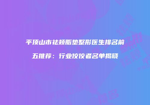 平顶山市祛颊脂垫整形医生排名前五推荐：行业佼佼者名单揭晓