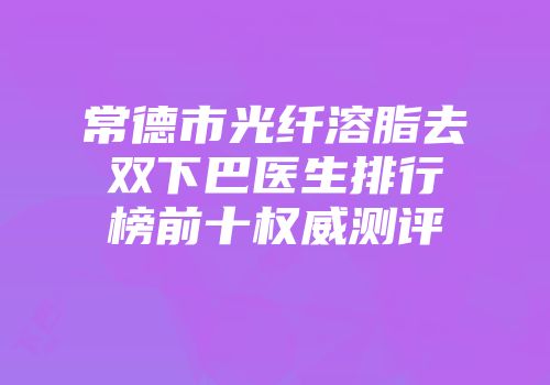 常德市光纤溶脂去双下巴医生排行榜前十权威测评