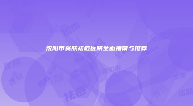 沈阳市资肤祛痘医院全面指南与推荐