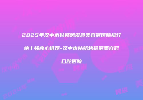 2025年汉中市钴铬烤瓷冠美容冠医院排行榜十强良心推荐-汉中市钴铬烤瓷冠美容冠口腔医院