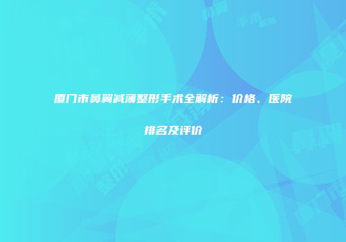 厦门市鼻翼减薄整形手术全解析：价格、医院排名及评价