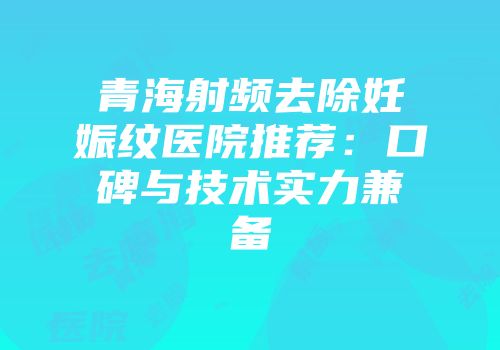 青海射频去除妊娠纹医院推荐：口碑与技术实力兼备