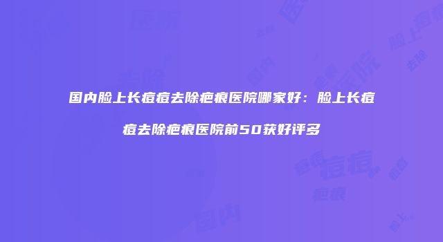 国内脸上长痘痘去除疤痕医院哪家好：脸上长痘痘去除疤痕医院前50获好评多