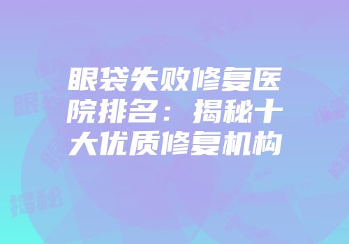 眼袋失败修复医院排名：揭秘十大优质修复机构