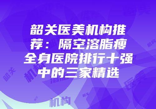 韶关医美机构推荐：隔空溶脂瘦全身医院排行十强中的三家精选