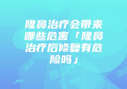 隆鼻治疗会带来哪些危害「隆鼻治疗后修复有危险吗」