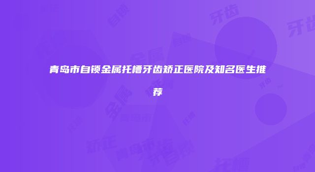 青岛市自锁金属托槽牙齿矫正医院及知名医生推荐