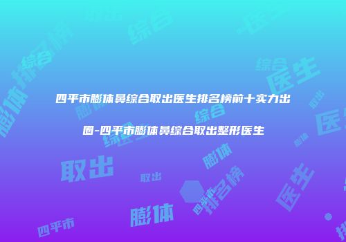 四平市膨体鼻综合取出医生排名榜前十实力出圈-四平市膨体鼻综合取出整形医生