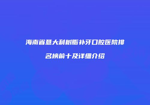 海南省意大利树脂补牙口腔医院排名榜前十及详细介绍