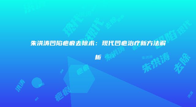 朱洪涛凹陷疤痕去除术:现代凹疤治疗新方法解析