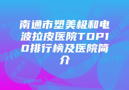 南通市塑美极和电波拉皮医院TOP10排行榜及医院简介