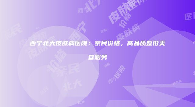 西宁北大皮肤病医院:亲民价格,高品质整形美容服务