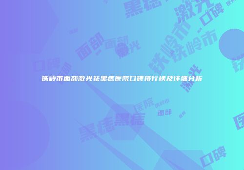 铁岭市面部激光祛黑痣医院口碑排行榜及详细分析