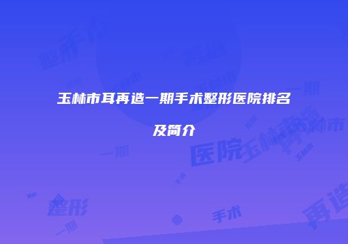 玉林市耳再造一期手术整形医院排名及简介