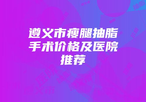 遵义市瘦腿抽脂手术价格及医院推荐