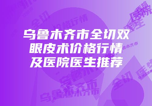 乌鲁木齐市全切双眼皮术价格行情及医院医生推荐