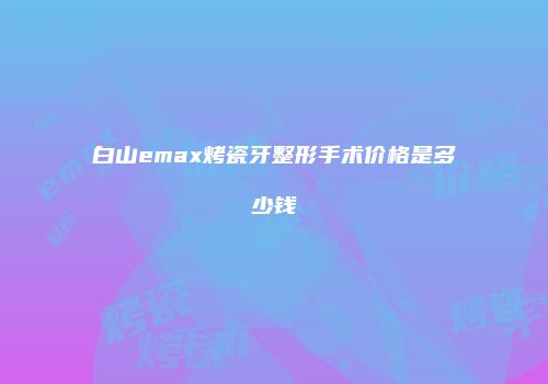 白山emax烤瓷牙整形手术价格是多少钱