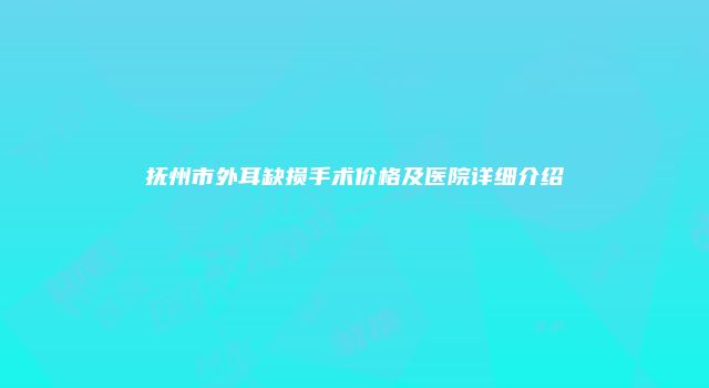 抚州市外耳缺损手术价格及医院详细介绍