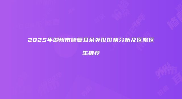 2025年湖州市修复耳朵外形价格分析及医院医生推荐