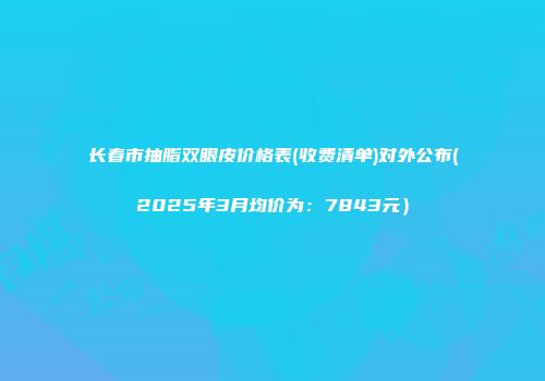 长春市抽脂双眼皮价格表(收费清单)对外公布(2025年3月均价为：7843元）
