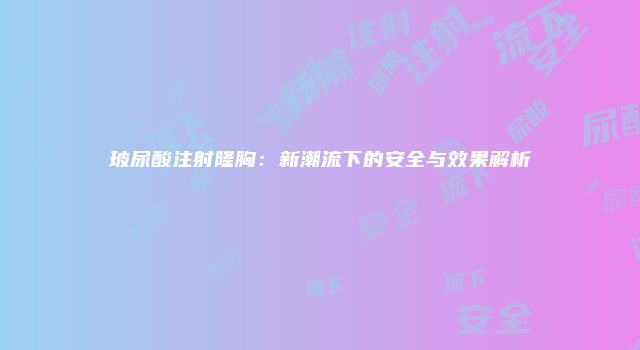 玻尿酸注射隆胸：新潮流下的安全与效果解析