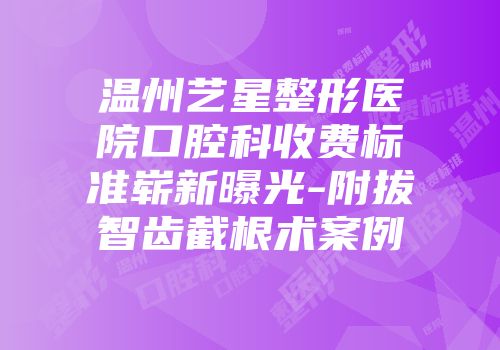 温州艺星整形医院口腔科收费标准崭新曝光-附拔智齿截根术案例
