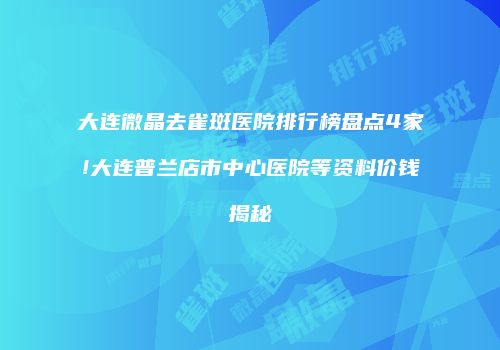 大连微晶去雀斑医院排行榜盘点4家!大连普兰店市中心医院等资料价钱揭秘