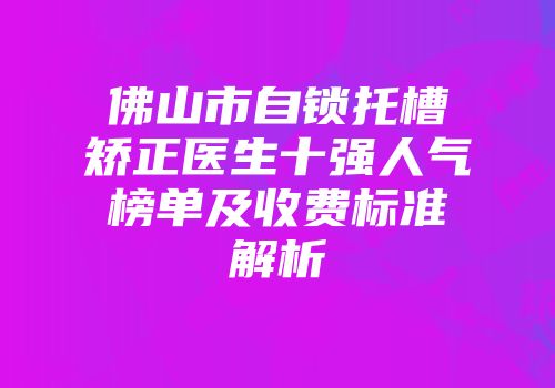 佛山市自锁托槽矫正医生十强人气榜单及收费标准解析