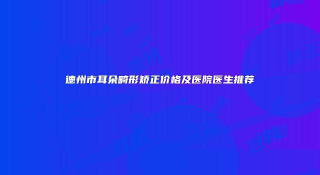 德州市耳朵畸形矫正价格及医院医生推荐