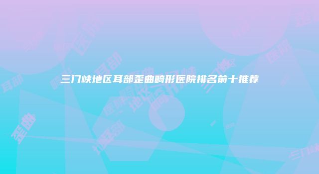 三门峡地区耳部歪曲畸形医院排名前十推荐