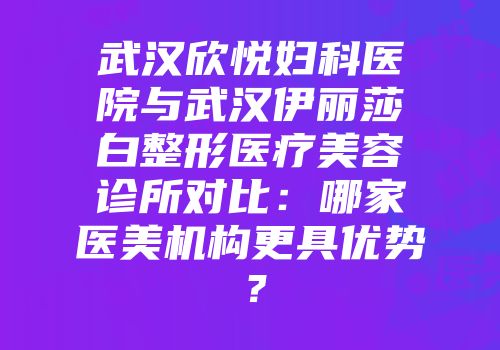 武汉欣悦妇科医院与武汉伊丽莎白整形医疗美容诊所对比：哪家医美机构更具优势？