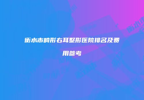 衡水市畸形右耳整形医院排名及费用参考