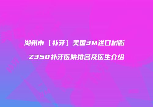 湖州市【补牙】美国3M进口树脂 Z350补牙医院排名及医生介绍