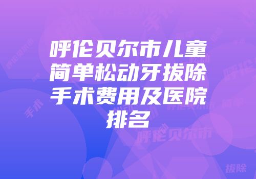呼伦贝尔市儿童简单松动牙拔除手术费用及医院排名